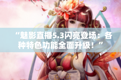 “魅影直播5.3閃亮登場：各種特色功能全面升級！”
