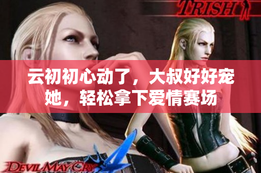 云初初心動(dòng)了，大叔好好寵她，輕松拿下愛情賽場(chǎng)