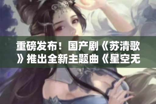 重磅發(fā)布！國產(chǎn)劇《蘇清歌》推出全新主題曲《星空無限》MV！