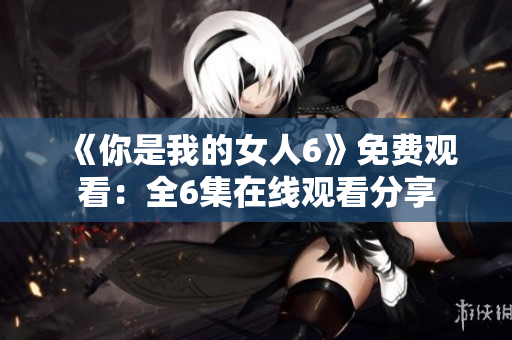 《你是我的女人6》免費(fèi)觀看：全6集在線觀看分享