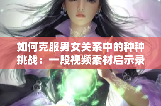 如何克服男女關(guān)系中的種種挑戰(zhàn)：一段視頻素材啟示錄