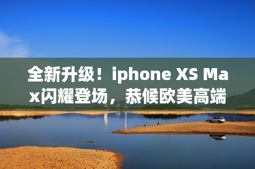 全新升級！iphone XS Max閃耀登場，恭候歐美高端用戶