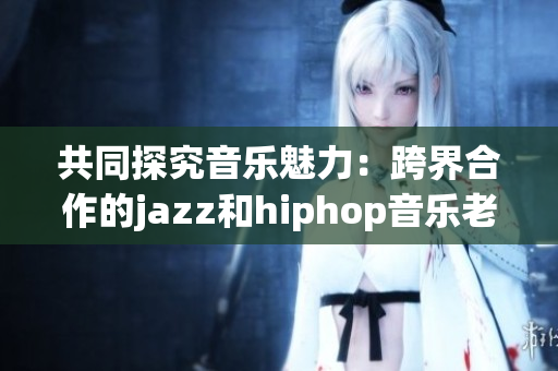 共同探究音樂(lè)魅力：跨界合作的jazz和hiphop音樂(lè)老師