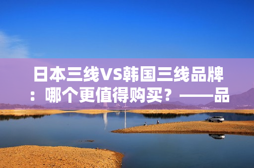 日本三線VS韓國(guó)三線品牌：哪個(gè)更值得購(gòu)買？——品牌性能、價(jià)格和口碑對(duì)比