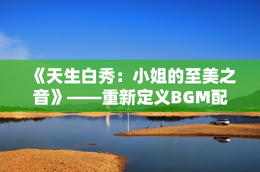 《天生白秀：小姐的至美之音》——重新定義BGM配樂魅力