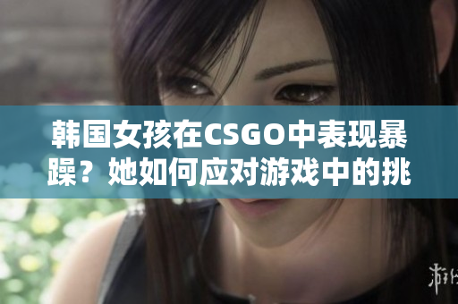 韓國(guó)女孩在CSGO中表現(xiàn)暴躁？她如何應(yīng)對(duì)游戲中的挑戰(zhàn)？