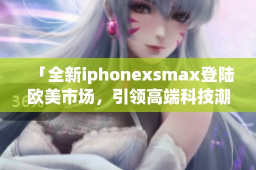 「全新iphonexsmax登陸歐美市場(chǎng)，引領(lǐng)高端科技潮流」