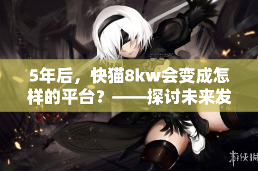 5年后，快貓8kw會變成怎樣的平臺？——探討未來發(fā)展趨勢