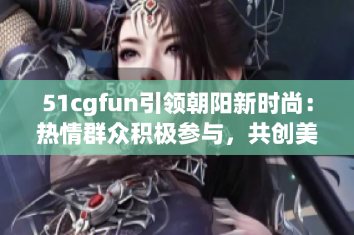 51cgfun引領朝陽新時尚：熱情群眾積極參與，共創(chuàng)美好社區(qū)