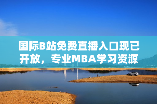 國際B站免費直播入口現(xiàn)已開放，專業(yè)MBA學(xué)習(xí)資源全面覆蓋