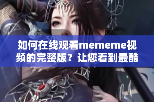 如何在線觀看mememe視頻的完整版？讓您看到最酷的日本宅文化！