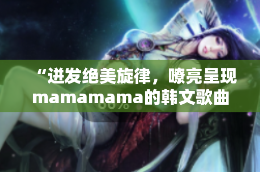 “迸發(fā)絕美旋律，嘹亮呈現(xiàn)mamamama的韓文歌曲”