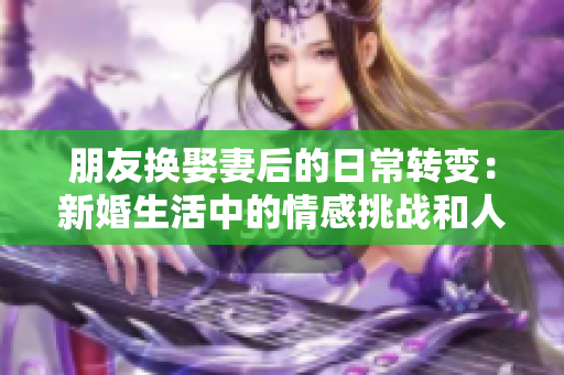 朋友換娶妻后的日常轉(zhuǎn)變：新婚生活中的情感挑戰(zhàn)和人際關(guān)系調(diào)整