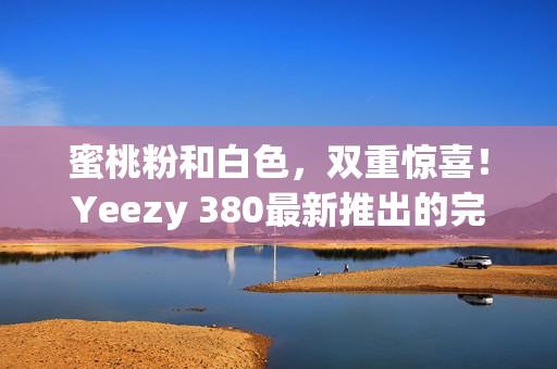 蜜桃粉和白色，雙重驚喜！Yeezy 380最新推出的完美搭配