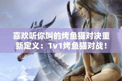 喜歡聽你叫的烤魚貓對決重新定義：1v1烤魚貓對戰(zhàn)！