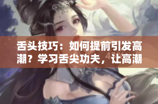 舌頭技巧：如何提前引發(fā)高潮？學(xué)習(xí)舌尖功夫，讓高潮提前到來