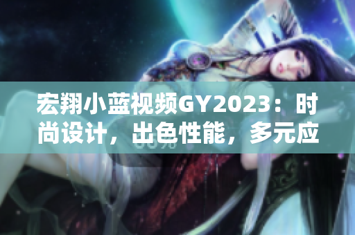 宏翔小藍(lán)視頻GY2023：時(shí)尚設(shè)計(jì)，出色性能，多元應(yīng)用