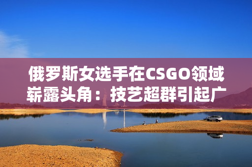 俄羅斯女選手在CSGO領(lǐng)域嶄露頭角：技藝超群引起廣泛關(guān)注