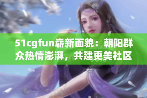 51cgfun嶄新面貌：朝陽群眾熱情澎湃，共建更美社區(qū)！