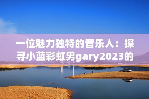 一位魅力獨(dú)特的音樂(lè)人：探尋小藍(lán)彩虹男g(shù)ary2023的音樂(lè)世界