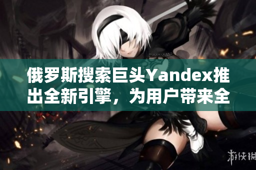 俄羅斯搜索巨頭Yandex推出全新引擎，為用戶帶來全新體驗