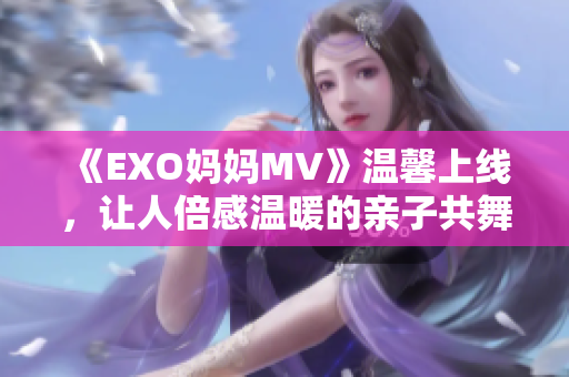 《EXO媽媽MV》溫馨上線，讓人倍感溫暖的親子共舞！