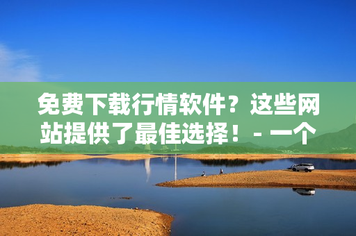 免費(fèi)下載行情軟件？這些網(wǎng)站提供了最佳選擇！- 一個(gè)編輯的推薦