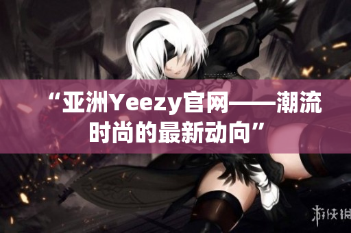 “亞洲Yeezy官網(wǎng)——潮流時(shí)尚的最新動(dòng)向”