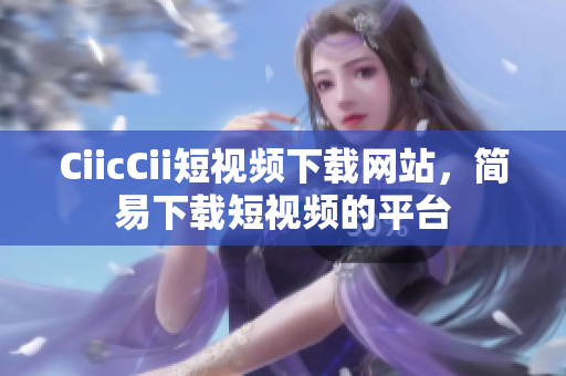 CiicCii短視頻下載網(wǎng)站，簡易下載短視頻的平臺