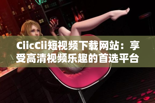 CiicCii短視頻下載網(wǎng)站：享受高清視頻樂趣的首選平臺