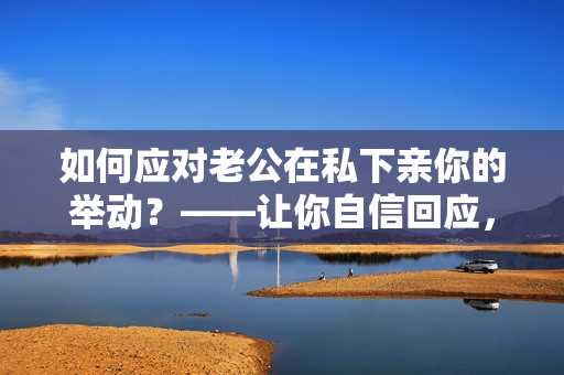 如何應對老公在私下親你的舉動？——讓你自信回應，避免不必要的尷尬！