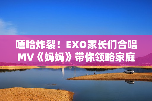 嘻哈炸裂！EXO家長們合唱MV《媽媽》帶你領略家庭溫馨