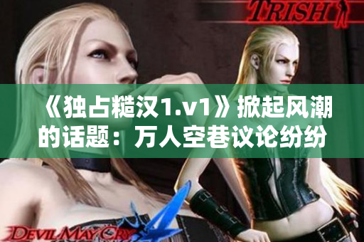 《獨占糙漢1.v1》掀起風潮的話題：萬人空巷議論紛紛