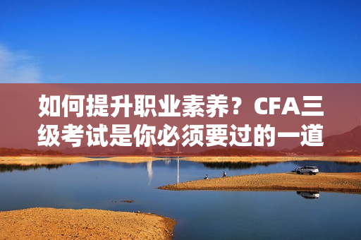 如何提升職業(yè)素養(yǎng)？CFA三級考試是你必須要過的一道坎