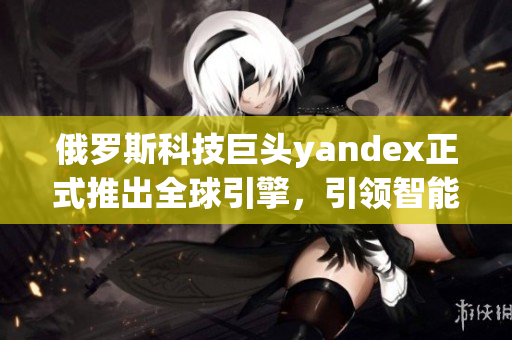 俄羅斯科技巨頭yandex正式推出全球引擎，引領智能搜索革命！