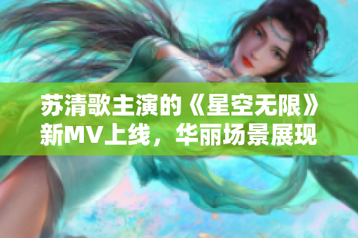 蘇清歌主演的《星空無限》新MV上線，華麗場景展現(xiàn)星球之旅！