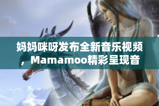 媽媽咪呀發(fā)布全新音樂視頻，Mamamoo精彩呈現(xiàn)音樂魅力