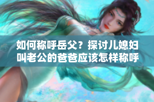 如何稱呼岳父？探討兒媳婦叫老公的爸爸應(yīng)該怎樣稱呼