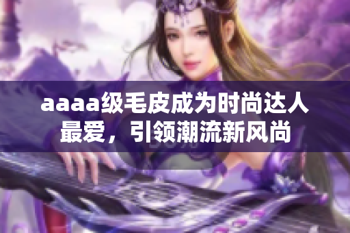 aaaa級(jí)毛皮成為時(shí)尚達(dá)人最愛，引領(lǐng)潮流新風(fēng)尚