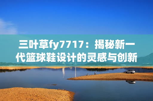 三葉草fy7717：揭秘新一代籃球鞋設(shè)計(jì)的靈感與創(chuàng)新