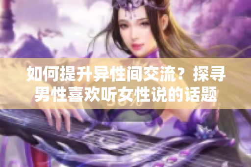 如何提升異性間交流？探尋男性喜歡聽女性說的話題