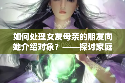 如何處理女友母親的朋友向她介紹對象？——探討家庭介紹的婚戀之路