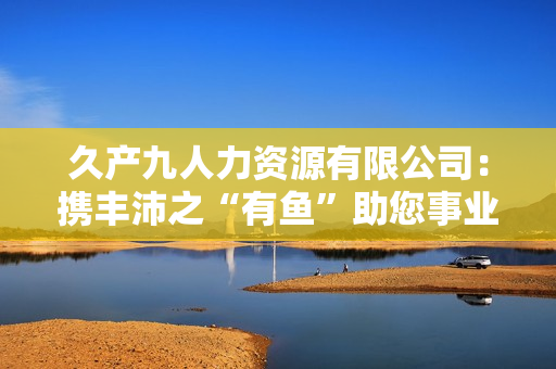 久產(chǎn)九人力資源有限公司：攜豐沛之“有魚(yú)”助您事業(yè)騰飛