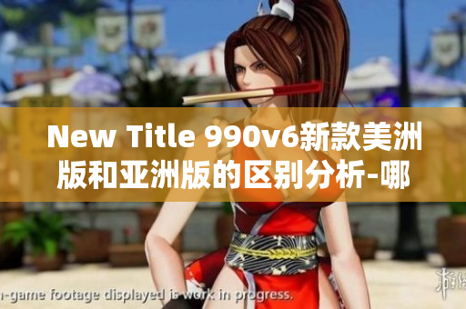 New Title 990v6新款美洲版和亞洲版的區(qū)別分析-哪個更適合你？