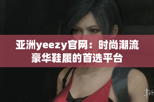 亞洲yeezy官網(wǎng)：時尚潮流豪華鞋履的首選平臺