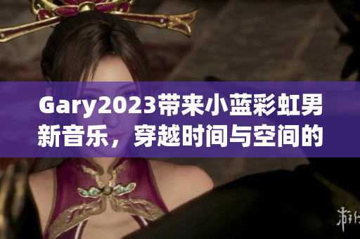 Gary2023帶來(lái)小藍(lán)彩虹男新音樂(lè)，穿越時(shí)間與空間的奇妙旅程