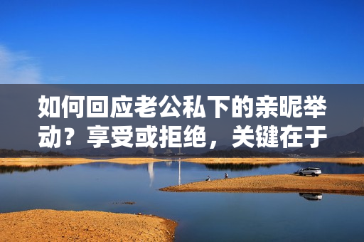 如何回應(yīng)老公私下的親昵舉動？享受或拒絕，關(guān)鍵在于溝通！