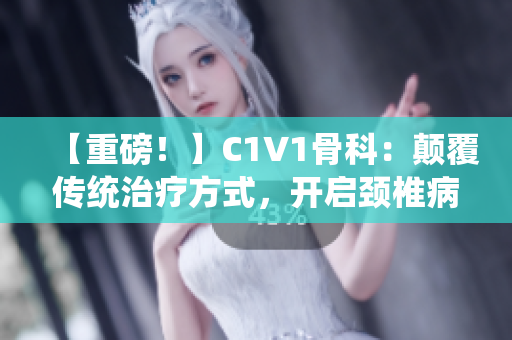 【重磅！】C1V1骨科：顛覆傳統(tǒng)治療方式，開(kāi)啟頸椎病新時(shí)代！