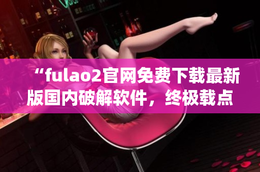 “fulao2官網(wǎng)免費下載最新版國內(nèi)破解軟件，終極載點解密攻略”(1)