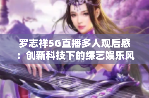 羅志祥5G直播多人觀后感：創(chuàng)新科技下的綜藝娛樂風(fēng)采